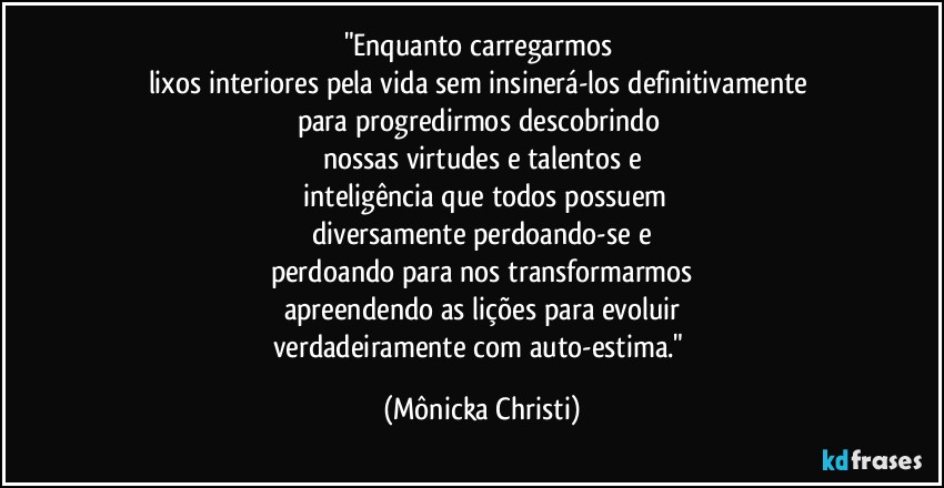 "Enquanto carregarmos 
lixos interiores pela vida sem insinerá-los definitivamente 
para progredirmos descobrindo 
nossas virtudes e talentos e
 inteligência que todos possuem
diversamente perdoando-se e
perdoando para  nos transformarmos
apreendendo as lições para evoluir
verdadeiramente com auto-estima." (Mônicka Christi)