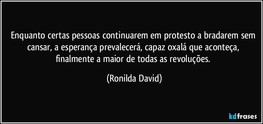 Enquanto certas pessoas continuarem em protesto a bradarem sem cansar, a esperança prevalecerá, capaz oxalá que aconteça, finalmente a maior de todas as revoluções. (Ronilda David)