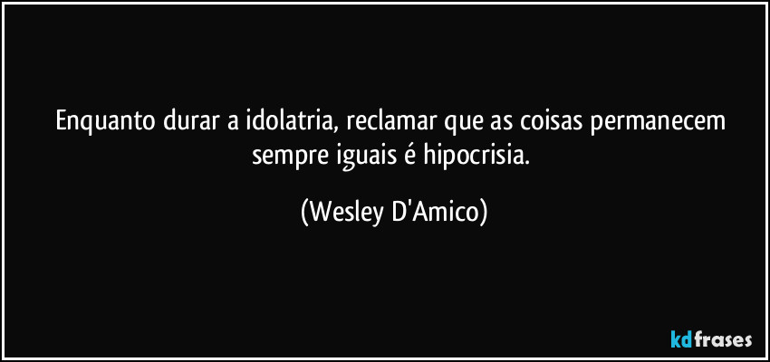 Enquanto durar a idolatria, reclamar que as coisas permanecem sempre iguais é hipocrisia. (Wesley D'Amico)