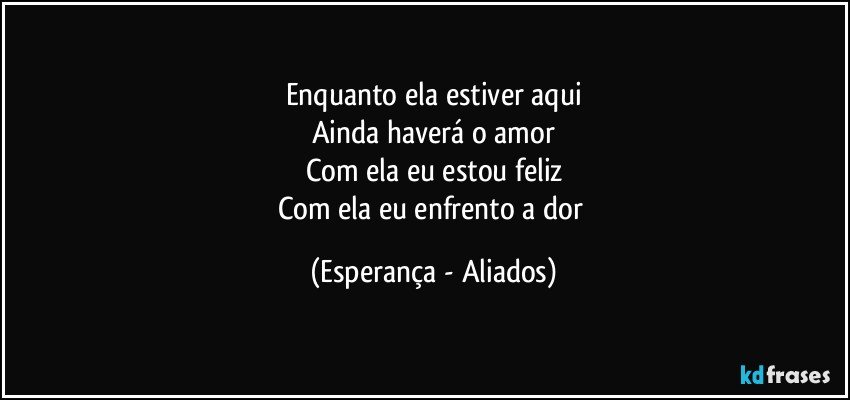 Enquanto ela estiver aqui
Ainda haverá o amor
Com ela eu estou feliz
Com ela eu enfrento a dor (Esperança - Aliados)