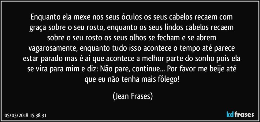 Enquanto ela mexe nos seus óculos os seus cabelos recaem com graça sobre o seu rosto, enquanto os seus lindos cabelos recaem sobre o seu rosto os seus olhos se fecham e se abrem vagarosamente, enquanto tudo isso acontece o tempo até parece estar parado mas é ai que acontece a melhor parte do sonho pois ela se vira para mim e diz: Não pare, continue... Por favor me beije até que eu não tenha mais fôlego! (Jean Frases)