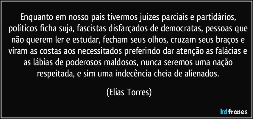 Enquanto em nosso país tivermos juízes parciais e partidários, políticos ficha suja, fascistas disfarçados de democratas, pessoas que não querem ler e estudar, fecham seus olhos, cruzam seus braços e viram as costas aos necessitados preferindo dar atenção as falácias e as lábias de poderosos maldosos, nunca seremos uma nação respeitada, e sim uma indecência cheia de alienados. (Elias Torres)