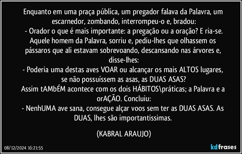 Enquanto em uma praça pública, um pregador falava da Palavra, um escarnedor, zombando, interrompeu-o e, bradou:
- Orador o que é mais importante: a pregação ou a oração? E ria-se.
Aquele homem da Palavra, sorriu e, pediu-lhes que olhassem os pássaros que ali estavam sobrevoando, descansando nas árvores e, disse-lhes:
- Poderia uma destas aves VOAR ou alcançar os mais ALTOS lugares, se não possuíssem as asas, as DUAS ASAS?
Assim tAMbÉM acontece com os dois HÁBITOS\práticas; a Palavra e a orAÇÃO. Concluiu:
- NenhUMA ave sana, consegue alçar voos sem ter as DUAS ASAS. As DUAS, lhes são importantissimas. (KABRAL ARAUJO)