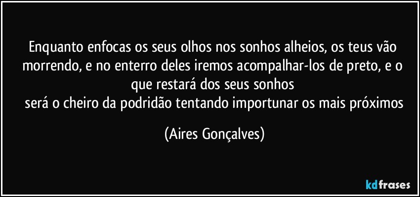 Enquanto enfocas os seus olhos nos sonhos alheios, os teus vão morrendo, e no enterro deles iremos acompalhar-los de preto, e o que restará dos seus sonhos 
 será o cheiro da podridão tentando importunar os mais próximos (Aires Gonçalves)