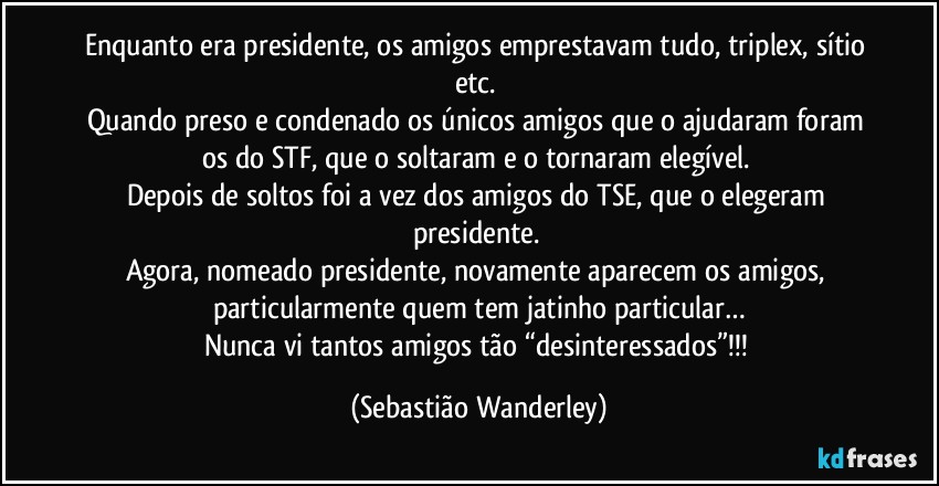Enquanto era presidente, os amigos emprestavam tudo, triplex, sítio etc. 
Quando preso e condenado os únicos amigos que o ajudaram foram os do STF, que o soltaram e o tornaram elegível. 
Depois de soltos foi a vez dos amigos do TSE, que o elegeram presidente. 
Agora, nomeado presidente, novamente aparecem os amigos, particularmente quem tem jatinho particular…
Nunca vi tantos amigos tão “desinteressados”!!! (Sebastião Wanderley)