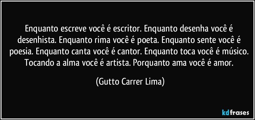 Enquanto escreve você é escritor. Enquanto desenha você é desenhista. Enquanto rima você é poeta. Enquanto sente você é poesia. Enquanto canta você é cantor. Enquanto toca você é músico. Tocando a alma você é artista. Porquanto ama você é amor. (Gutto Carrer Lima)