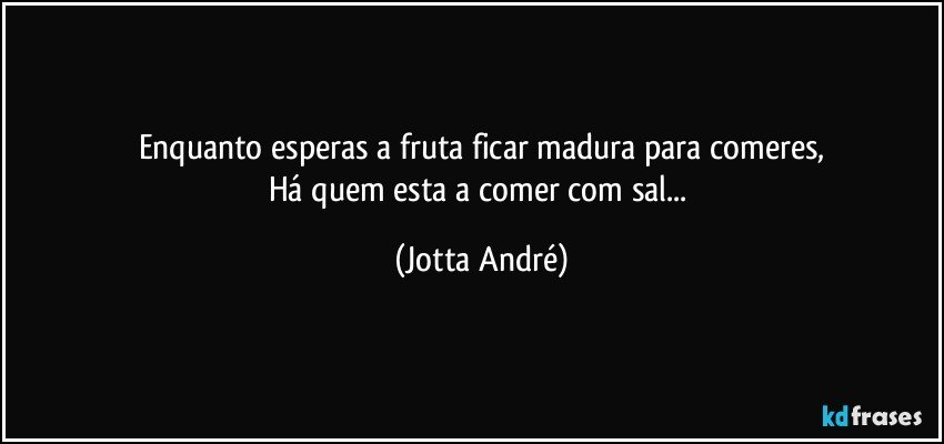 Enquanto esperas a fruta ficar madura para comeres,
Há quem esta a comer com sal... (Jotta André)