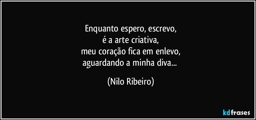 Enquanto espero, escrevo,
é a arte criativa,
meu coração fica em enlevo,
aguardando a minha diva... (Nilo Ribeiro)