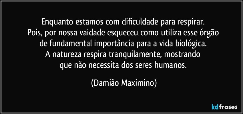 Enquanto estamos com dificuldade para respirar. 
Pois, por nossa vaidade esqueceu como utiliza esse órgão 
de fundamental importância para a vida biológica. 
A natureza respira tranquilamente, mostrando 
que não necessita dos seres humanos. (Damião Maximino)