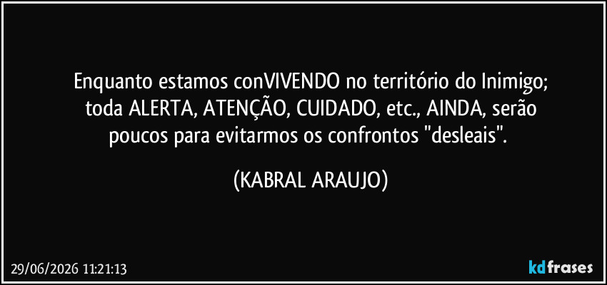 Enquanto estamos conVIVENDO no território do Inimigo;
toda ALERTA, ATENÇÃO, CUIDADO, etc., AINDA, serão
poucos para evitarmos os confrontos "desleais". (KABRAL ARAUJO)