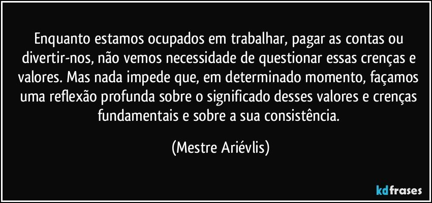 Enquanto estamos ocupados em trabalhar, pagar as contas ou divertir-nos, não vemos necessidade de questionar essas crenças e valores. Mas nada impede que, em determinado momento, façamos uma reflexão profunda sobre o significado desses valores e crenças fundamentais e sobre a sua consistência. (Mestre Ariévlis)