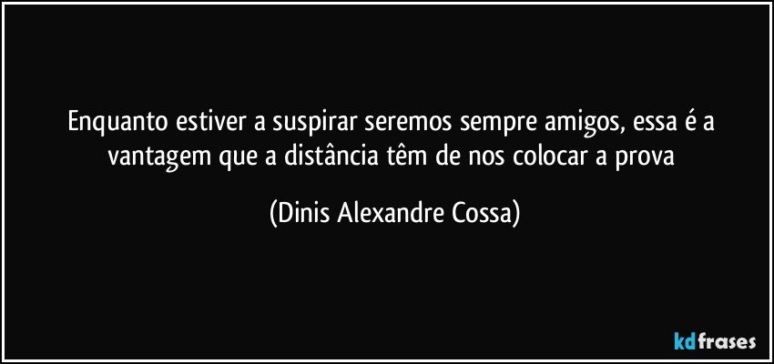 Enquanto estiver a suspirar seremos sempre amigos, essa é a vantagem que a distância têm de nos colocar a prova (Dinis Alexandre Cossa)