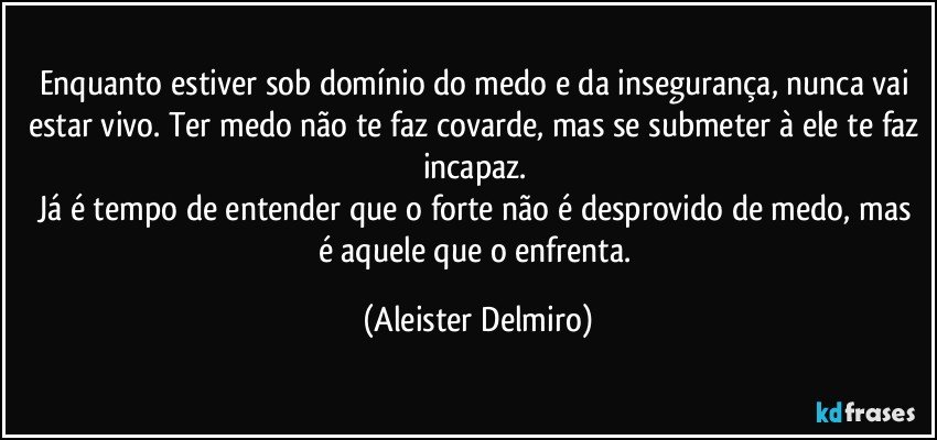 Enquanto estiver sob domínio do medo e da insegurança, nunca vai estar vivo. Ter medo não te faz covarde, mas se submeter à ele te faz incapaz.
Já é tempo de entender que o forte não é desprovido de medo, mas é aquele que o enfrenta. (Aleister Delmiro)