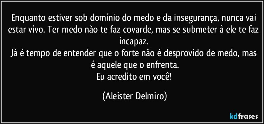 Enquanto estiver sob domínio do medo e da insegurança, nunca vai estar vivo. Ter medo não te faz covarde, mas se submeter à ele te faz incapaz.
Já é tempo de entender que o forte não é desprovido de medo, mas é aquele que o enfrenta.
Eu acredito em você! (Aleister Delmiro)