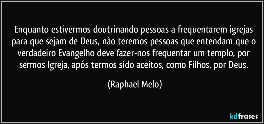Enquanto estivermos doutrinando pessoas a frequentarem igrejas para que sejam de Deus, não teremos pessoas que entendam que o verdadeiro Evangelho deve fazer-nos frequentar um templo, por sermos Igreja, após termos sido aceitos, como Filhos, por Deus. (Raphael Melo)