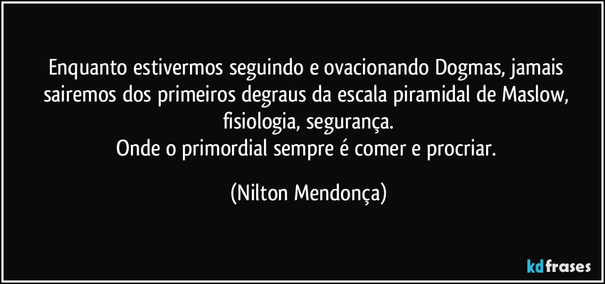 Enquanto estivermos seguindo e ovacionando Dogmas, jamais sairemos dos primeiros degraus da escala piramidal de Maslow, fisiologia, segurança.
Onde o primordial sempre é comer e procriar. (Nilton Mendonça)