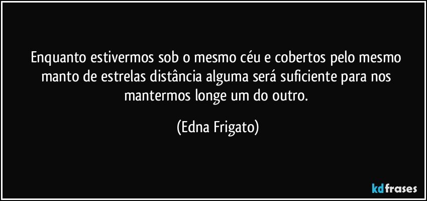 Enquanto estivermos sob o mesmo céu e cobertos pelo mesmo manto de estrelas distância alguma será suficiente para nos mantermos longe um do outro. (Edna Frigato)