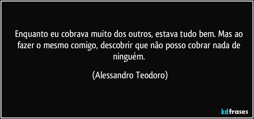 Enquanto eu cobrava muito dos outros, estava tudo bem. Mas ao fazer o mesmo comigo, descobrir que não posso cobrar nada de ninguém. (Alessandro Teodoro)