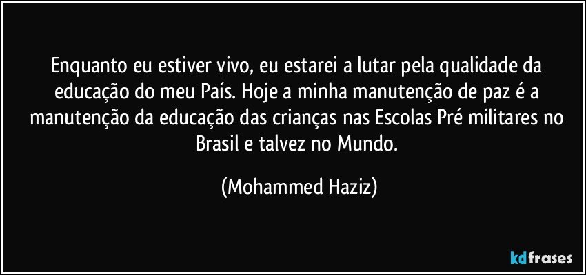 Enquanto eu estiver vivo, eu estarei a lutar pela qualidade da educação do meu País. Hoje a minha manutenção de paz é a manutenção da educação das crianças nas Escolas Pré militares no Brasil e talvez no Mundo. (Mohammed Haziz)