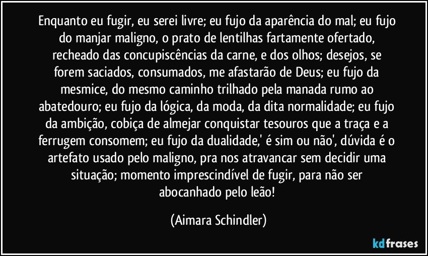 Enquanto eu fugir, eu serei livre; eu fujo da aparência do mal; eu fujo do manjar maligno, o prato de lentilhas fartamente ofertado,  recheado das concupiscências da carne,  e dos olhos; desejos,  se forem saciados, consumados, me afastarão de Deus; eu fujo da mesmice, do mesmo caminho trilhado pela manada rumo ao abatedouro; eu fujo da lógica, da moda, da dita normalidade; eu fujo da ambição, cobiça de almejar conquistar tesouros que a traça e a ferrugem consomem; eu fujo da dualidade,' é sim ou não', dúvida é o artefato usado pelo maligno, pra nos atravancar sem decidir uma situação;  momento imprescindível de fugir, para não ser abocanhado pelo leão! (Aimara Schindler)