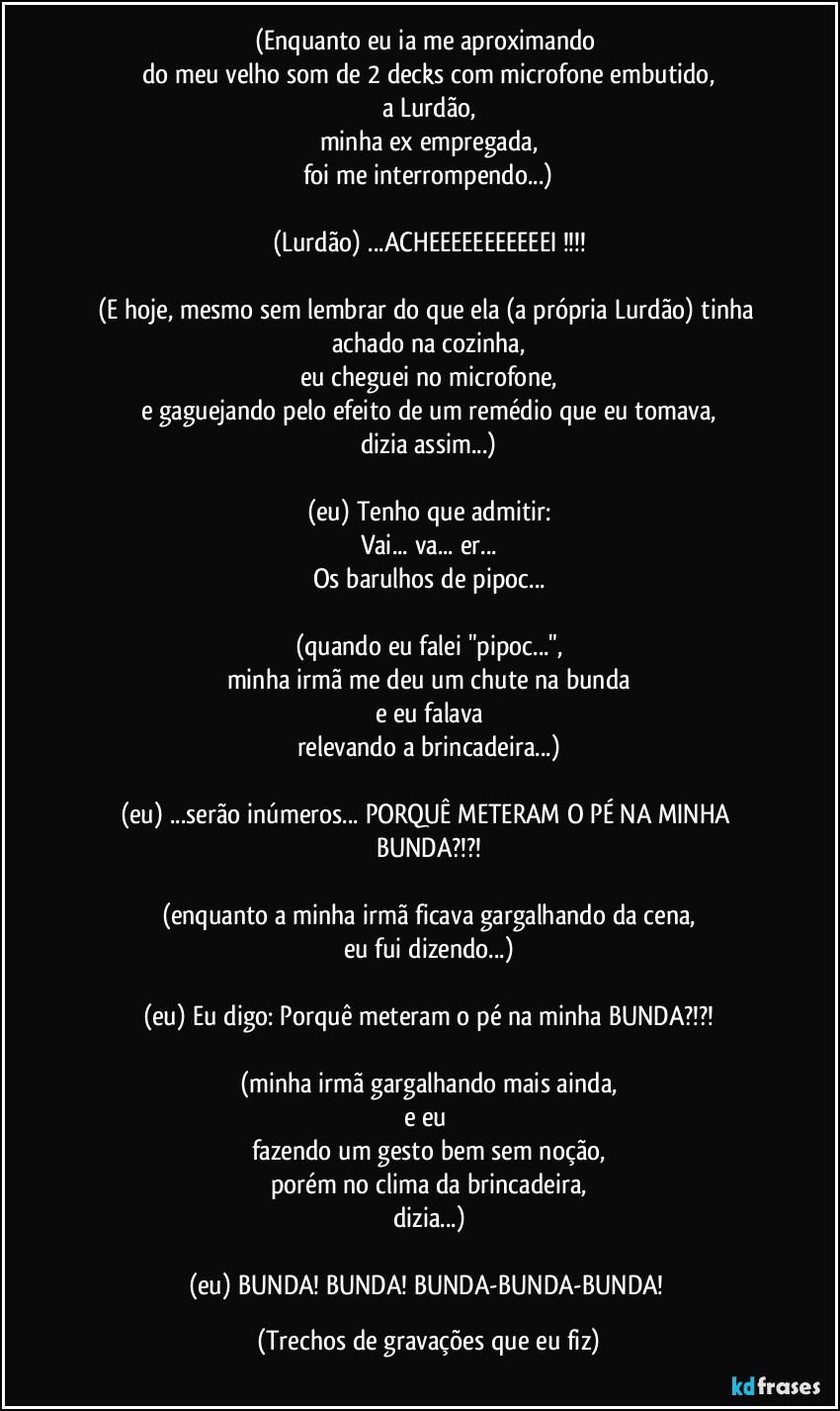 (Enquanto eu ia me aproximando 
do meu velho som de 2 decks com microfone embutido,
a Lurdão,
minha ex empregada,
foi me interrompendo...)

(Lurdão) ...ACHEEEEEEEEEEEI !!!

(E hoje, mesmo sem lembrar do que ela (a própria Lurdão) tinha achado na cozinha,
eu cheguei no microfone,
e gaguejando pelo efeito de um remédio que eu tomava,
dizia assim...)

(eu) Tenho que admitir:
Vai... va... er...
Os barulhos de pipoc...

(quando eu falei "pipoc...",
minha irmã me deu um chute na bunda
e eu falava
relevando a brincadeira...)

(eu) ...serão inúmeros... PORQUÊ METERAM O PÉ NA MINHA BUNDA?!?!

(enquanto a minha irmã ficava gargalhando da cena,
eu fui dizendo...)

(eu) Eu digo: Porquê meteram o pé na minha BUNDA?!?!

(minha irmã gargalhando mais ainda,
e eu 
fazendo um gesto bem sem noção,
porém no clima da brincadeira,
dizia...)

(eu) BUNDA! BUNDA! BUNDA-BUNDA-BUNDA! (Trechos de gravações que eu fiz)