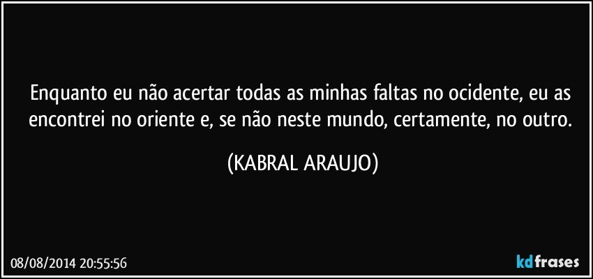 Enquanto eu não acertar todas as minhas faltas no ocidente, eu as encontrei no oriente e, se não neste mundo, certamente, no outro. (KABRAL ARAUJO)