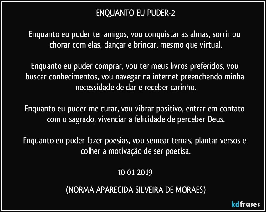 ENQUANTO EU PUDER-2

Enquanto eu puder ter amigos, vou conquistar as almas, sorrir ou chorar com elas, dançar e brincar, mesmo que virtual.

Enquanto eu puder comprar, vou ter meus livros preferidos, vou buscar conhecimentos, vou navegar na internet preenchendo minha necessidade de dar  e receber carinho.

Enquanto eu puder me curar, vou vibrar positivo, entrar em contato com o sagrado, vivenciar a felicidade de perceber Deus.

Enquanto eu puder fazer poesias, vou semear temas, plantar versos e colher a motivação de ser poetisa.

10/01/2019 (NORMA APARECIDA SILVEIRA DE MORAES)