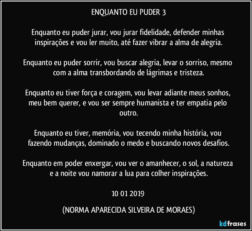 ENQUANTO EU PUDER 3

Enquanto eu puder jurar, vou jurar fidelidade, defender minhas inspirações e vou ler muito, até fazer vibrar a alma de alegria.

Enquanto eu puder sorrir, vou buscar alegria, levar o sorriso, mesmo com a alma transbordando de lágrimas e tristeza.

Enquanto eu tiver força e coragem, vou levar adiante meus sonhos, meu bem querer, e vou ser sempre humanista e ter empatia pelo outro.

Enquanto eu tiver, memória, vou tecendo minha história, vou fazendo mudanças, dominado o medo e buscando novos desafios.

Enquanto em poder enxergar, vou ver o amanhecer, o sol, a natureza e a noite vou namorar a lua para colher inspirações.

10/01/2019 (NORMA APARECIDA SILVEIRA DE MORAES)