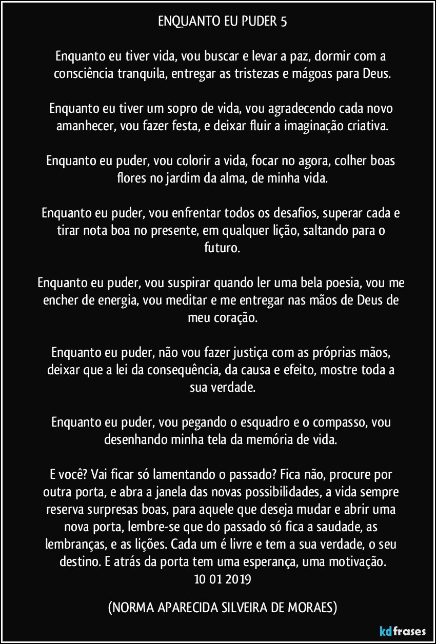 ENQUANTO EU PUDER 5

Enquanto eu tiver vida, vou buscar e levar a paz, dormir com a consciência tranquila, entregar as tristezas e mágoas para Deus.

Enquanto eu tiver um sopro de vida, vou agradecendo cada novo amanhecer, vou fazer festa, e deixar fluir a imaginação criativa.

Enquanto eu puder, vou colorir a vida, focar no agora, colher boas flores no jardim da alma, de minha vida.

Enquanto eu puder, vou enfrentar todos os desafios, superar cada e tirar nota boa no presente, em qualquer lição, saltando para o futuro.

Enquanto eu puder, vou suspirar quando ler uma bela poesia, vou me encher de energia, vou meditar e me entregar nas mãos de Deus de meu coração.

Enquanto eu puder, não vou fazer justiça com as próprias mãos, deixar que a lei da consequência, da causa e efeito, mostre toda a sua verdade.

Enquanto eu puder, vou pegando o esquadro e o compasso, vou desenhando minha tela da memória de vida. 

E você? Vai ficar só lamentando o passado? Fica não, procure por outra porta, e abra a janela das novas possibilidades, a vida sempre reserva surpresas boas, para aquele que deseja mudar e abrir uma nova porta, lembre-se que do passado só fica a saudade, as lembranças, e as lições. Cada um é livre e tem a sua verdade, o seu destino. E atrás da porta tem uma esperança, uma motivação.
 10/01/2019 (NORMA APARECIDA SILVEIRA DE MORAES)