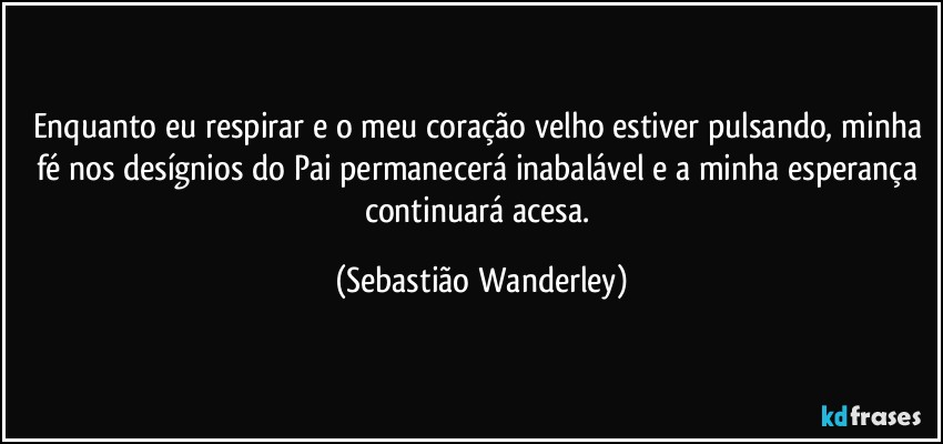 Enquanto eu respirar e o meu coração velho estiver pulsando, minha fé nos desígnios do Pai permanecerá inabalável e a minha esperança continuará acesa. (Sebastião Wanderley)