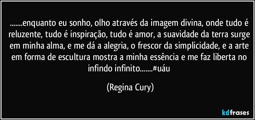 ...enquanto eu sonho, olho através da imagem divina, onde tudo é reluzente, tudo é inspiração, tudo é amor, a suavidade da terra surge em minha alma, e me dá a alegria, o frescor da simplicidade, e a  arte em forma de escultura mostra a minha essência e me faz liberta no infindo infinito...#uáu (Regina Cury)