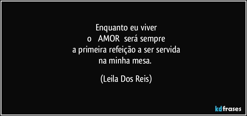 Enquanto eu viver
o         AMOR       será sempre
a primeira refeição a ser servida
na minha mesa. (Leila Dos Reis)