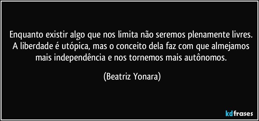 Enquanto existir algo que nos limita não seremos plenamente livres. A liberdade é utópica, mas o conceito dela faz com que almejamos mais independência e nos tornemos mais autônomos. (Beatriz Yonara)