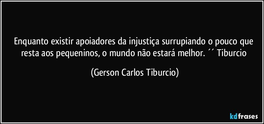 Enquanto existir apoiadores da injustiça surrupiando o pouco que resta aos pequeninos, o mundo não estará melhor. ´´ Tiburcio (Gerson Carlos Tiburcio)