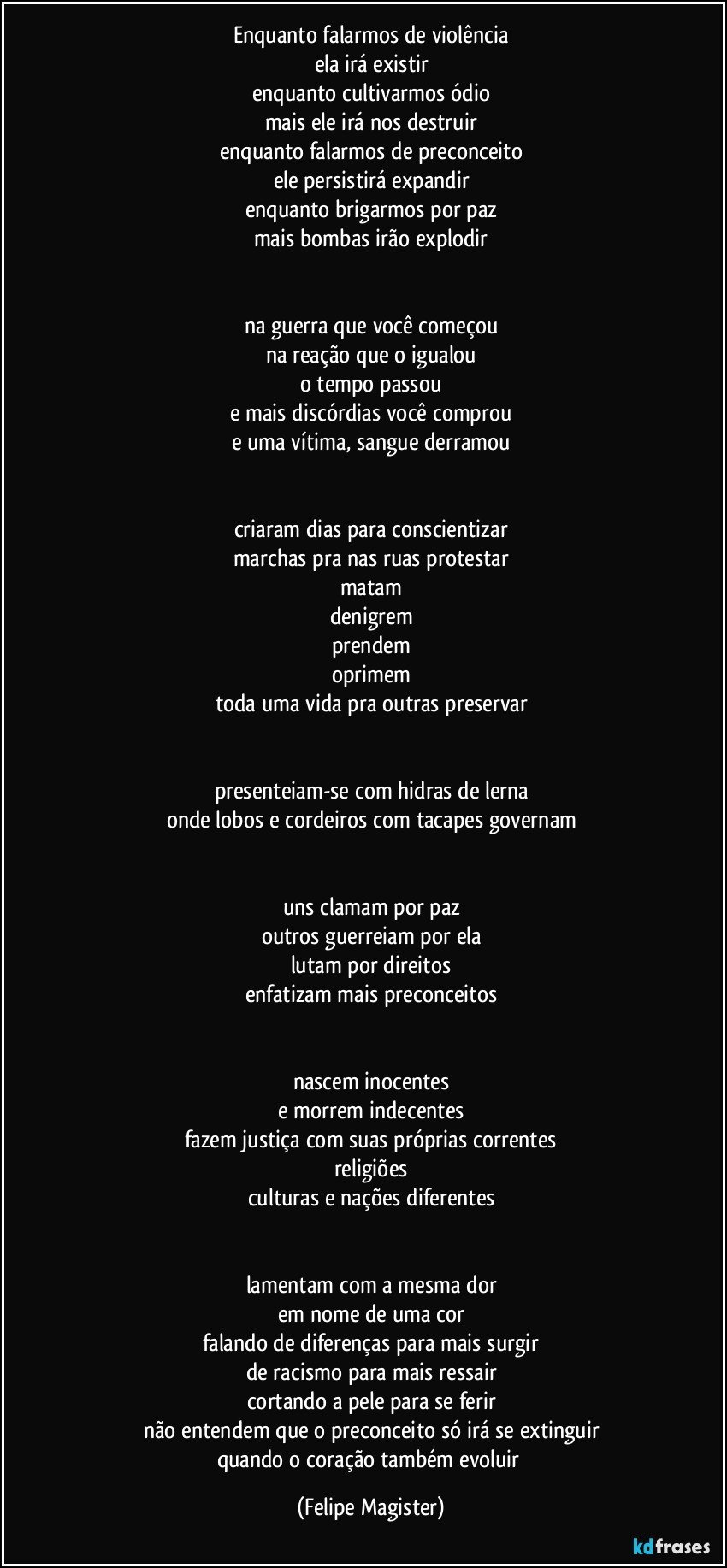 enquanto falarmos de violência
ela irá existir
enquanto cultivarmos ódio
mais ele irá nos destruir
enquanto falarmos de preconceito
ele persistirá expandir
enquanto brigarmos por paz
mais bombas irão explodir


na guerra que você começou
na reação que o igualou
o tempo passou
e mais discórdias você comprou
e uma vítima, sangue derramou


criaram dias para conscientizar
marchas pra nas ruas protestar
matam
denigrem
prendem
oprimem
toda uma vida pra outras preservar


presenteiam-se com hidras de lerna
onde lobos e cordeiros com tacapes governam


uns clamam por paz
outros guerreiam por ela
lutam por direitos
enfatizam mais preconceitos


nascem inocentes
e morrem indecentes
fazem justiça com suas próprias correntes
religiões
culturas e nações diferentes


lamentam com a mesma dor
em nome de uma cor
falando de diferenças para mais surgir
de racismo para mais ressair
cortando a pele para se ferir
não entendem que o preconceito só irá se extinguir
quando o coração também evoluir (Felipe Magister)