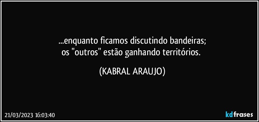 ...enquanto ficamos discutindo bandeiras;
os "outros" estão ganhando territórios. (KABRAL ARAUJO)