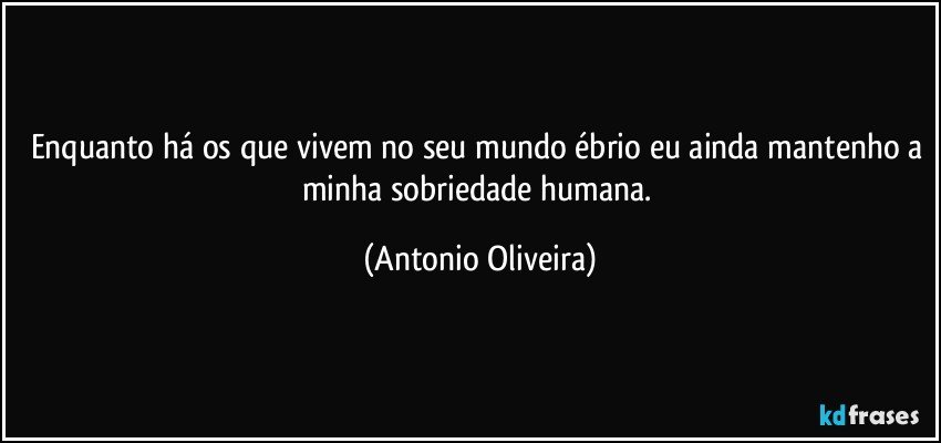 Enquanto há os que vivem no seu mundo ébrio eu ainda mantenho a minha sobriedade humana. (Antonio Oliveira)
