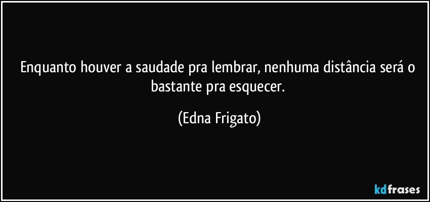 Enquanto houver a saudade pra lembrar, nenhuma distância será o bastante pra esquecer. (Edna Frigato)