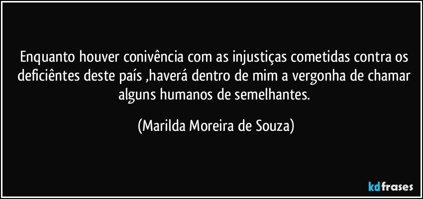 Enquanto houver conivência com as injustiças cometidas contra os deficiêntes deste país ,haverá dentro de mim a vergonha de chamar alguns humanos de  semelhantes. (Marilda Moreira de Souza)