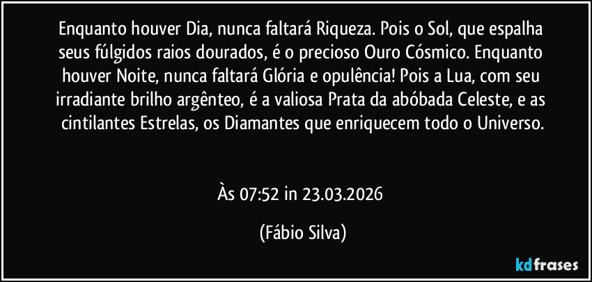 Enquanto houver Dia, nunca faltará Riqueza. Pois o Sol, que espalha seus fúlgidos raios dourados, é o precioso Ouro Cósmico. Enquanto houver Noite, nunca faltará Glória e opulência! Pois a Lua, com seu irradiante brilho argênteo, é a valiosa Prata da abóbada Celeste, e as cintilantes Estrelas, os Diamantes que enriquecem todo o Universo.


Às 07:52 in 23.03.2026 (Fábio Silva)