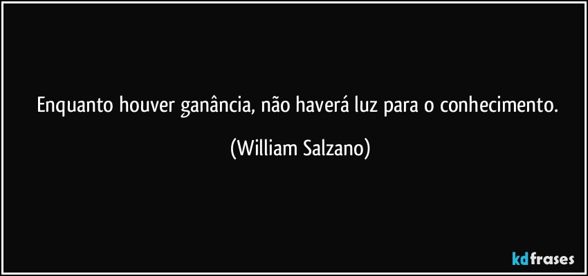 Enquanto houver ganância, não haverá luz para o conhecimento. (William Salzano)