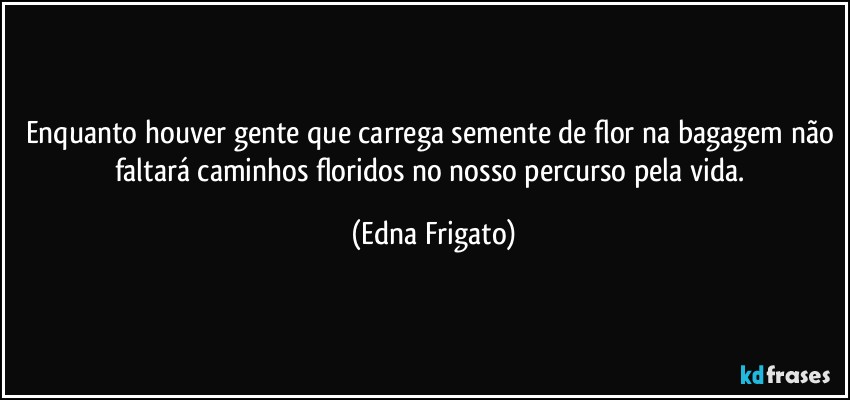 Enquanto houver gente que carrega semente de flor na bagagem não faltará caminhos floridos no nosso percurso pela vida. (Edna Frigato)