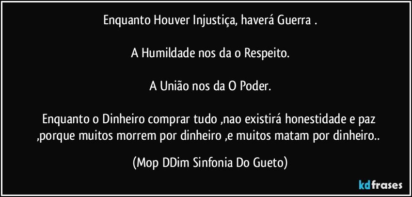 Enquanto Houver Injustiça, haverá Guerra .

A Humildade nos da o Respeito.

A União nos da O Poder.

Enquanto o Dinheiro comprar tudo ,nao existirá honestidade e paz ,porque muitos morrem por dinheiro ,e muitos matam por dinheiro.. (Mop DDim Sinfonia Do Gueto)