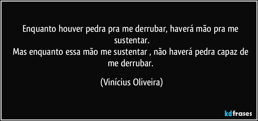 Enquanto houver pedra pra me derrubar, haverá mão pra me sustentar.
Mas enquanto essa mão me sustentar , não haverá pedra capaz de me derrubar. (Vinícius Oliveira)