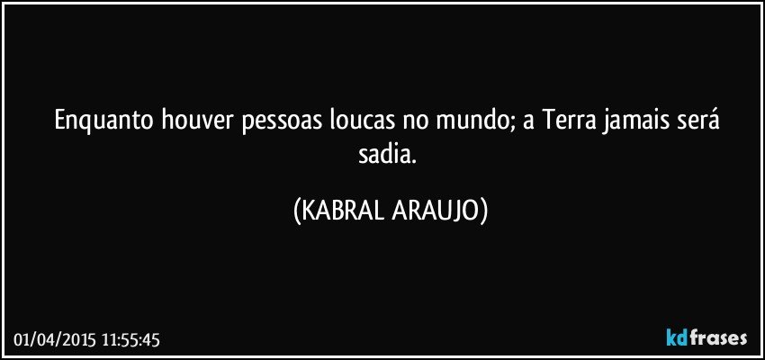 Enquanto houver pessoas loucas no mundo; a Terra jamais será sadia. (KABRAL ARAUJO)