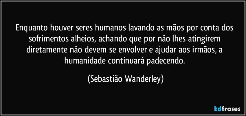 Enquanto houver seres humanos lavando as mãos por conta dos sofrimentos alheios, achando que por não lhes atingirem diretamente não devem se envolver e ajudar aos irmãos, a humanidade continuará padecendo. (Sebastião Wanderley)