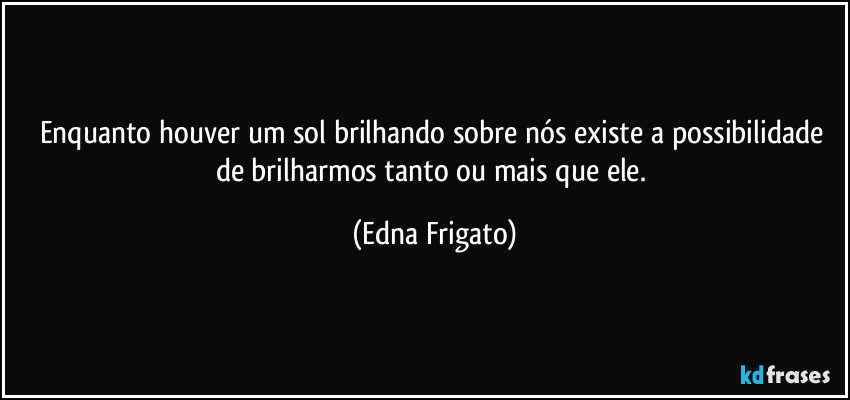 Enquanto houver um sol brilhando sobre nós existe a possibilidade de brilharmos tanto ou mais que ele. (Edna Frigato)