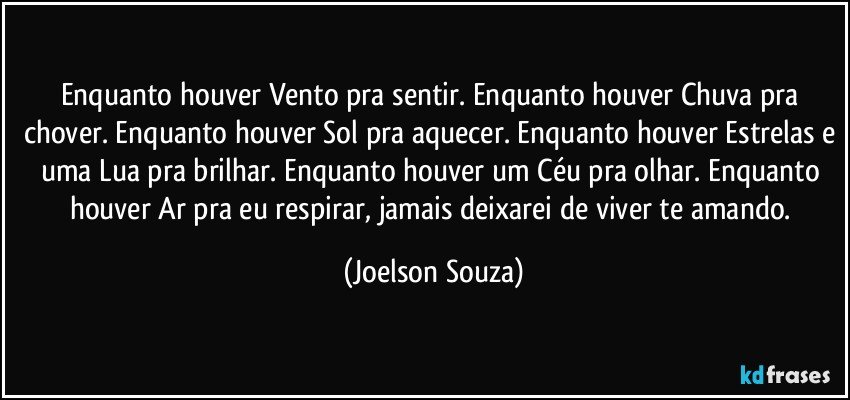 Enquanto houver Vento pra sentir. Enquanto houver Chuva pra chover. Enquanto houver Sol pra aquecer. Enquanto houver Estrelas e uma Lua pra brilhar. Enquanto houver um Céu pra olhar. Enquanto houver Ar pra eu respirar, jamais deixarei de viver te amando. (Joelson Souza)