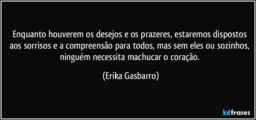 Enquanto houverem os desejos e os prazeres, estaremos dispostos aos sorrisos e a compreensão para todos, mas sem eles ou sozinhos, ninguém necessita machucar o coração. (Erika Gasbarro)