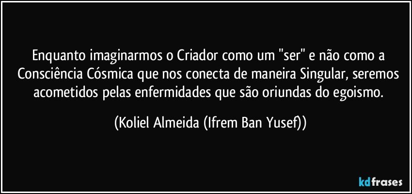 Enquanto imaginarmos o Criador como um "ser" e não como a Consciência Cósmica que nos conecta de maneira Singular, seremos acometidos pelas enfermidades que são oriundas do egoismo. (Koliel Almeida (Ifrem Ban Yusef))